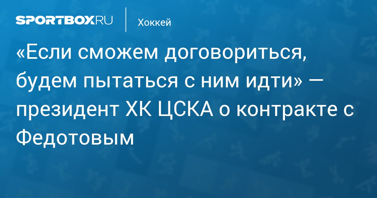 «Если сможем договориться, будем пытаться с ним идти» — президент ХК ЦСКА о контракте с Федотовым